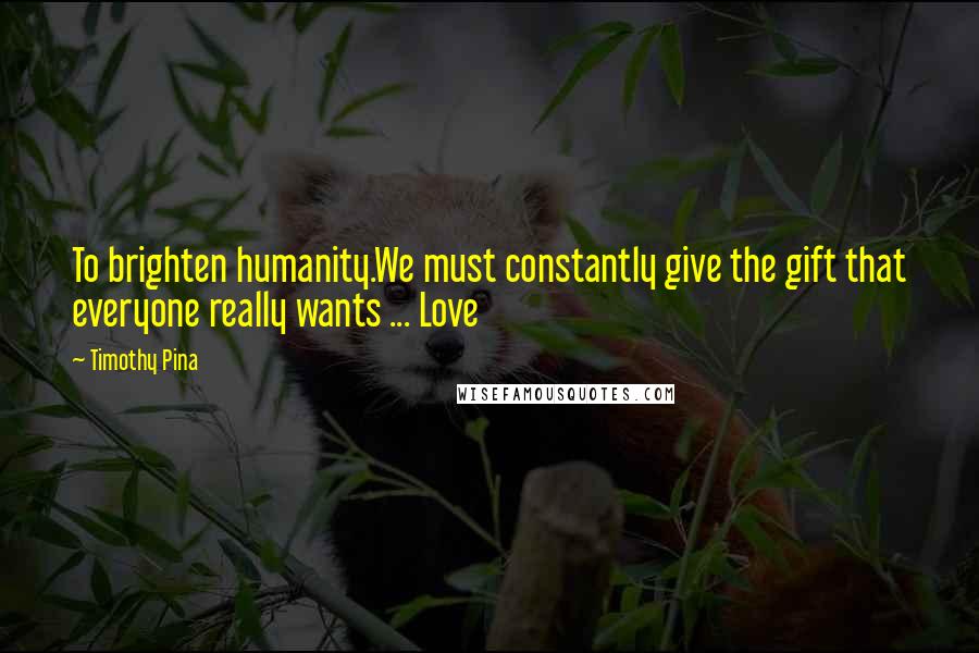 Timothy Pina Quotes: To brighten humanity.We must constantly give the gift that everyone really wants ... Love