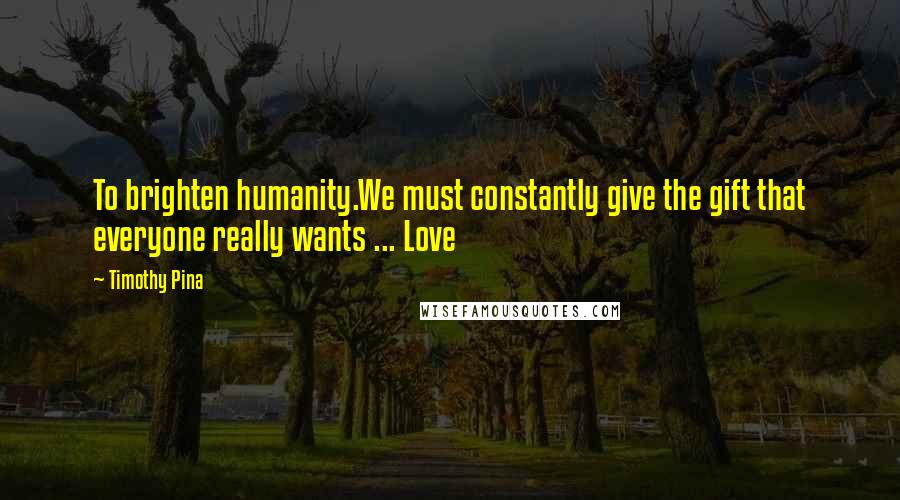 Timothy Pina Quotes: To brighten humanity.We must constantly give the gift that everyone really wants ... Love
