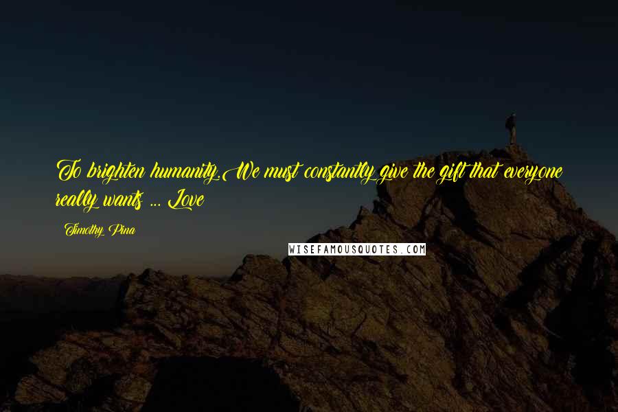 Timothy Pina Quotes: To brighten humanity.We must constantly give the gift that everyone really wants ... Love