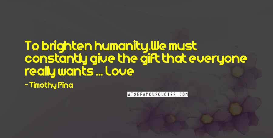 Timothy Pina Quotes: To brighten humanity.We must constantly give the gift that everyone really wants ... Love