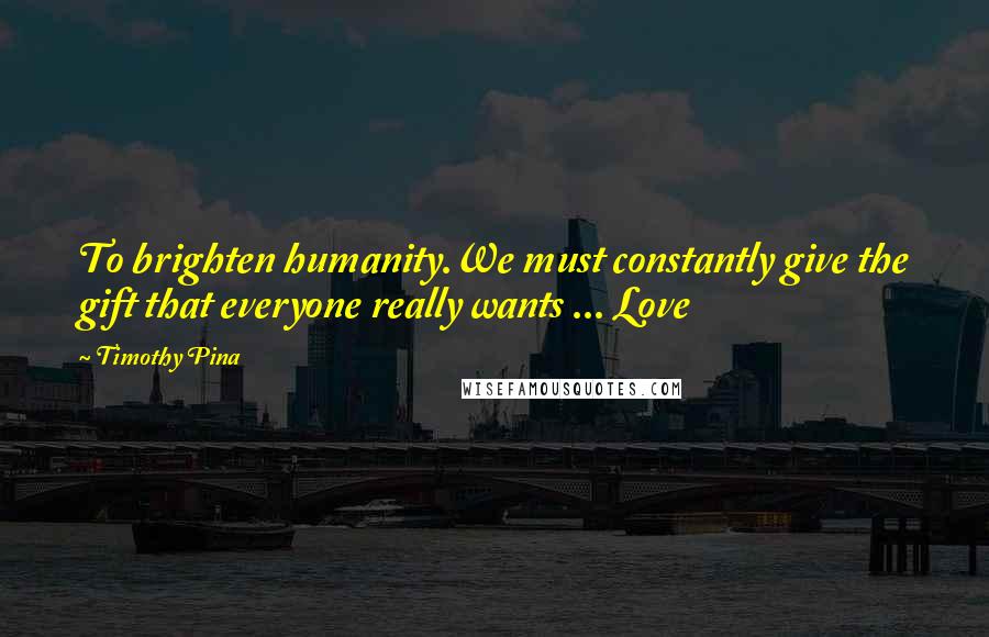 Timothy Pina Quotes: To brighten humanity.We must constantly give the gift that everyone really wants ... Love