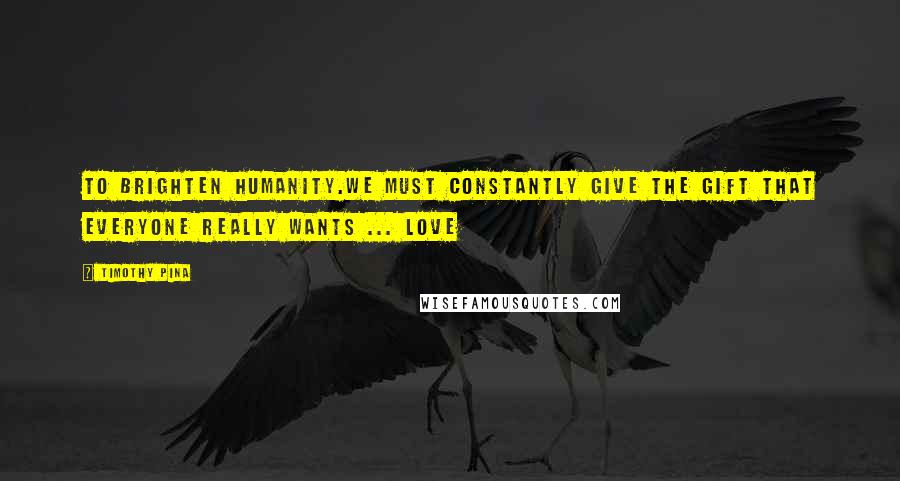 Timothy Pina Quotes: To brighten humanity.We must constantly give the gift that everyone really wants ... Love