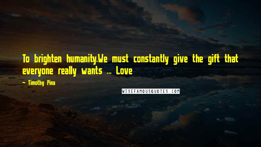 Timothy Pina Quotes: To brighten humanity.We must constantly give the gift that everyone really wants ... Love