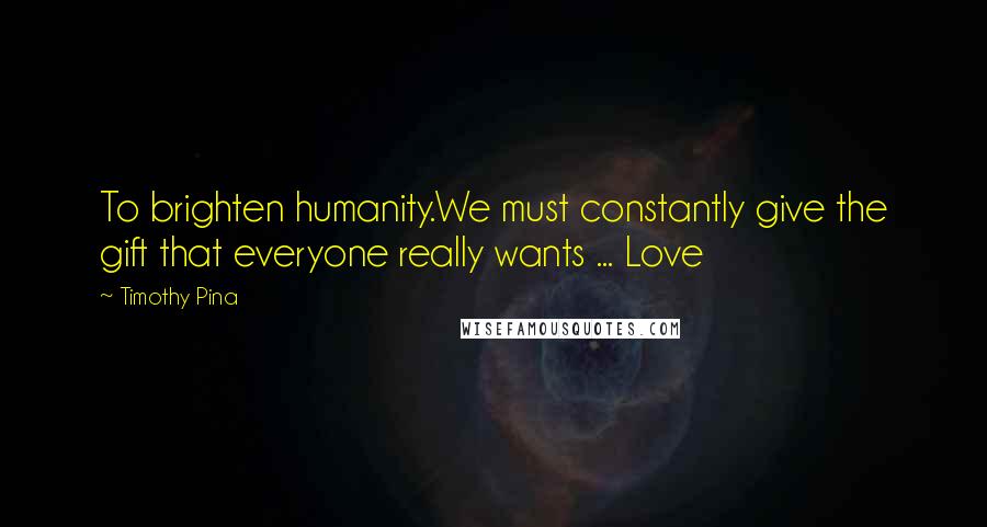 Timothy Pina Quotes: To brighten humanity.We must constantly give the gift that everyone really wants ... Love