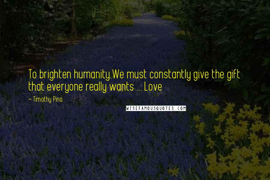 Timothy Pina Quotes: To brighten humanity.We must constantly give the gift that everyone really wants ... Love