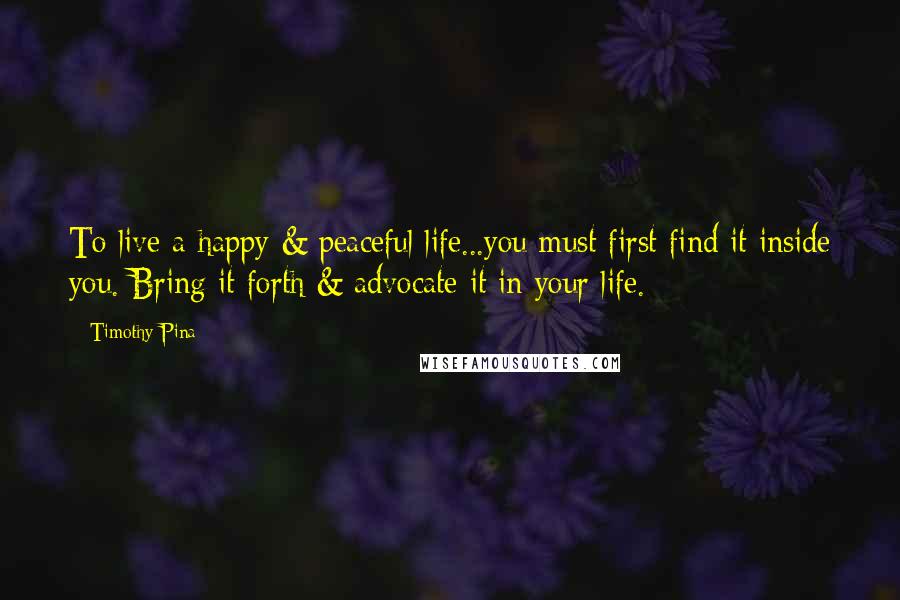 Timothy Pina Quotes: To live a happy & peaceful life...you must first find it inside you. Bring it forth & advocate it in your life.