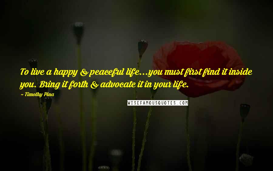Timothy Pina Quotes: To live a happy & peaceful life...you must first find it inside you. Bring it forth & advocate it in your life.