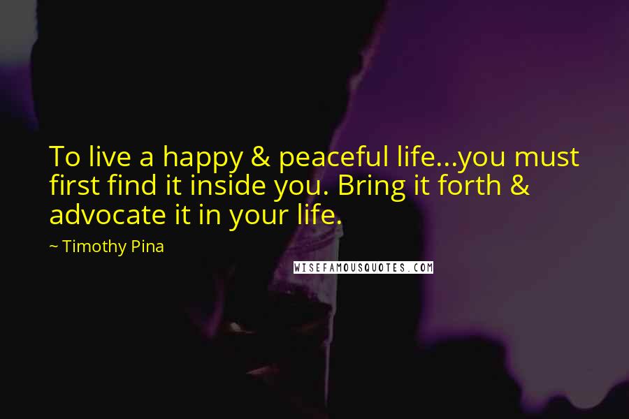 Timothy Pina Quotes: To live a happy & peaceful life...you must first find it inside you. Bring it forth & advocate it in your life.