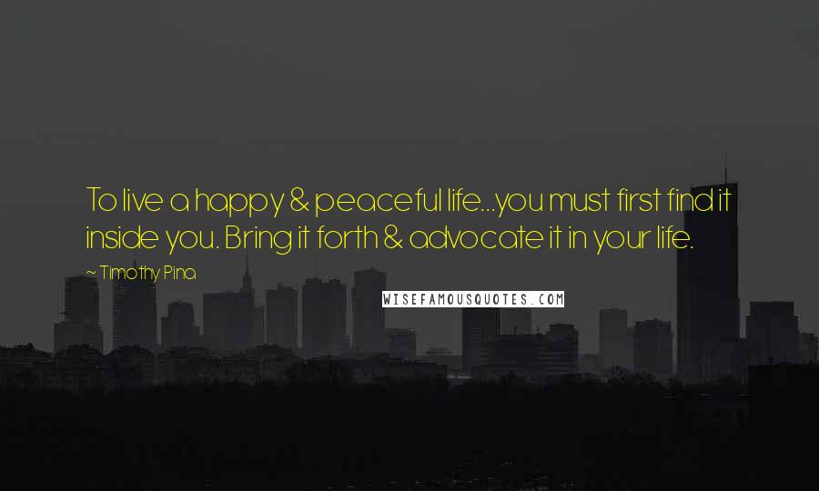 Timothy Pina Quotes: To live a happy & peaceful life...you must first find it inside you. Bring it forth & advocate it in your life.