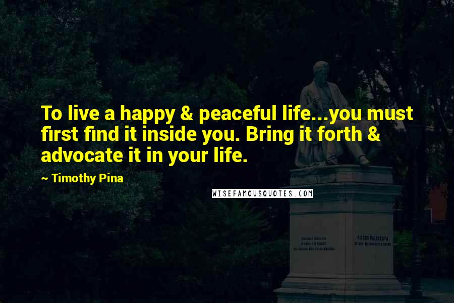 Timothy Pina Quotes: To live a happy & peaceful life...you must first find it inside you. Bring it forth & advocate it in your life.