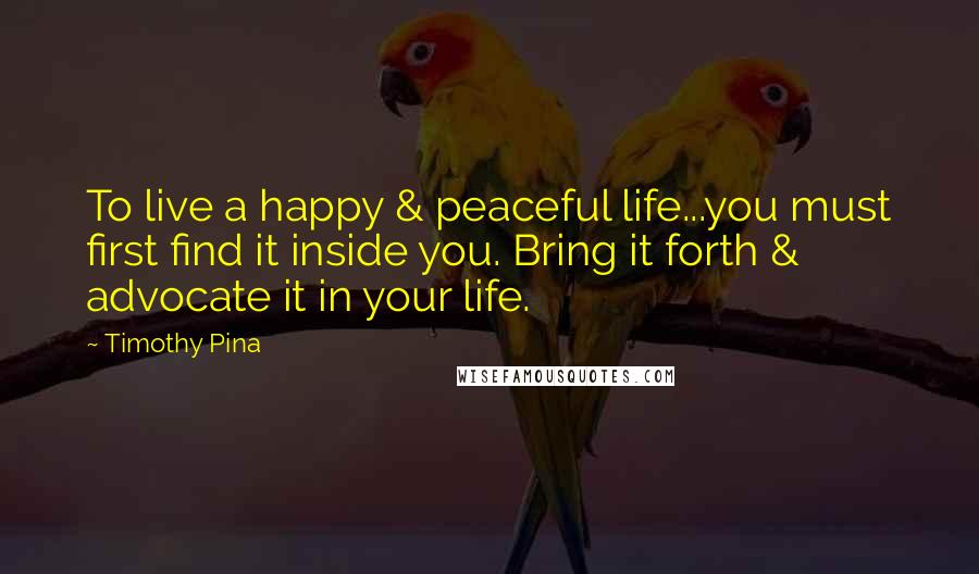 Timothy Pina Quotes: To live a happy & peaceful life...you must first find it inside you. Bring it forth & advocate it in your life.
