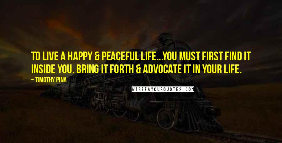 Timothy Pina Quotes: To live a happy & peaceful life...you must first find it inside you. Bring it forth & advocate it in your life.