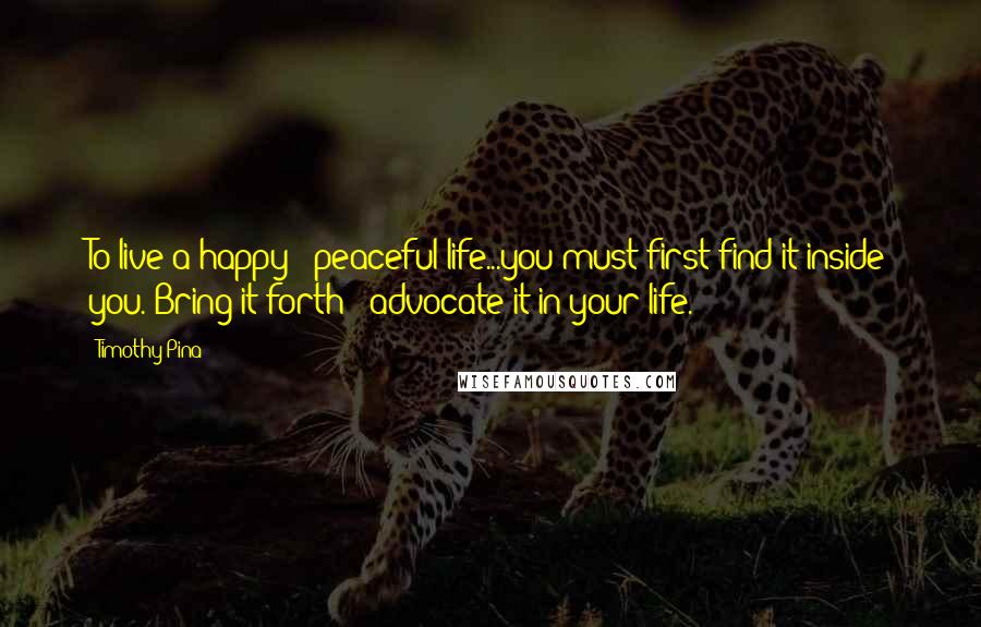 Timothy Pina Quotes: To live a happy & peaceful life...you must first find it inside you. Bring it forth & advocate it in your life.
