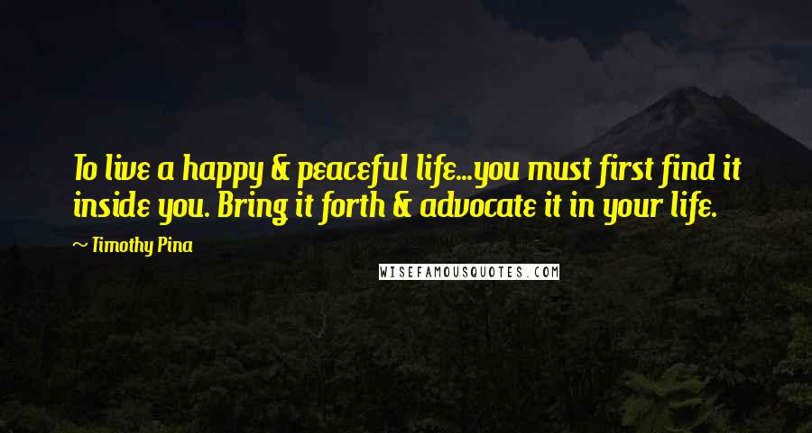 Timothy Pina Quotes: To live a happy & peaceful life...you must first find it inside you. Bring it forth & advocate it in your life.