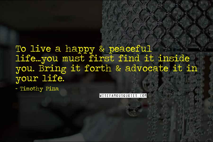 Timothy Pina Quotes: To live a happy & peaceful life...you must first find it inside you. Bring it forth & advocate it in your life.