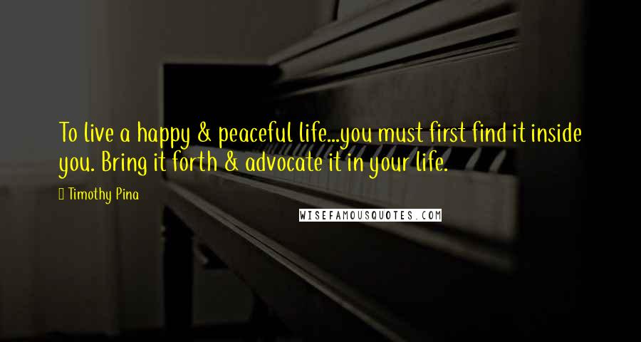 Timothy Pina Quotes: To live a happy & peaceful life...you must first find it inside you. Bring it forth & advocate it in your life.