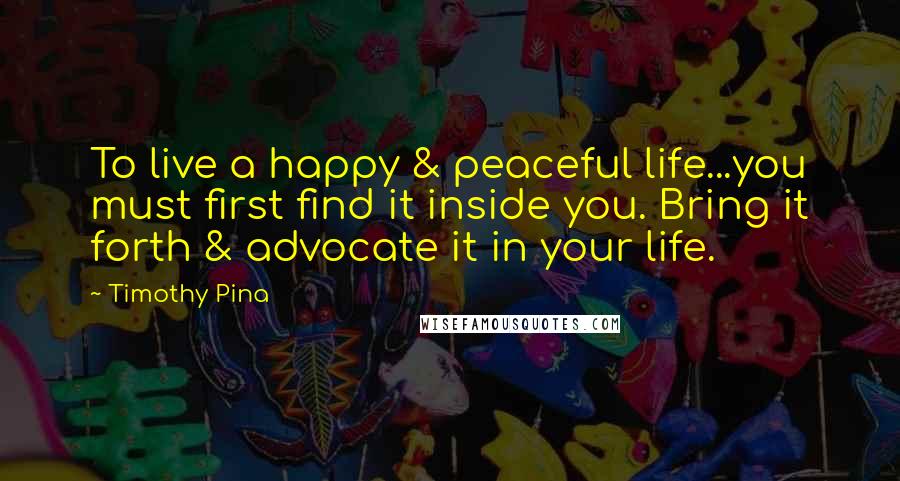Timothy Pina Quotes: To live a happy & peaceful life...you must first find it inside you. Bring it forth & advocate it in your life.