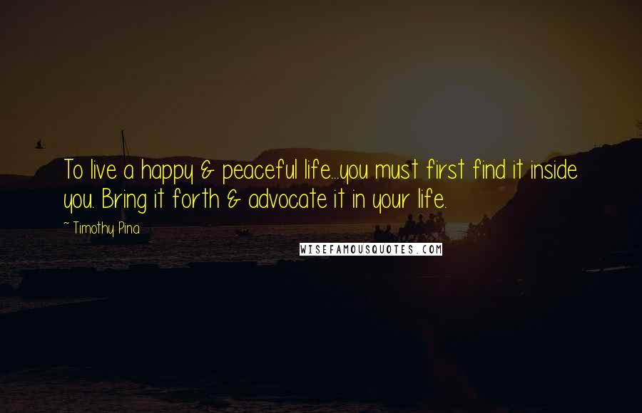 Timothy Pina Quotes: To live a happy & peaceful life...you must first find it inside you. Bring it forth & advocate it in your life.