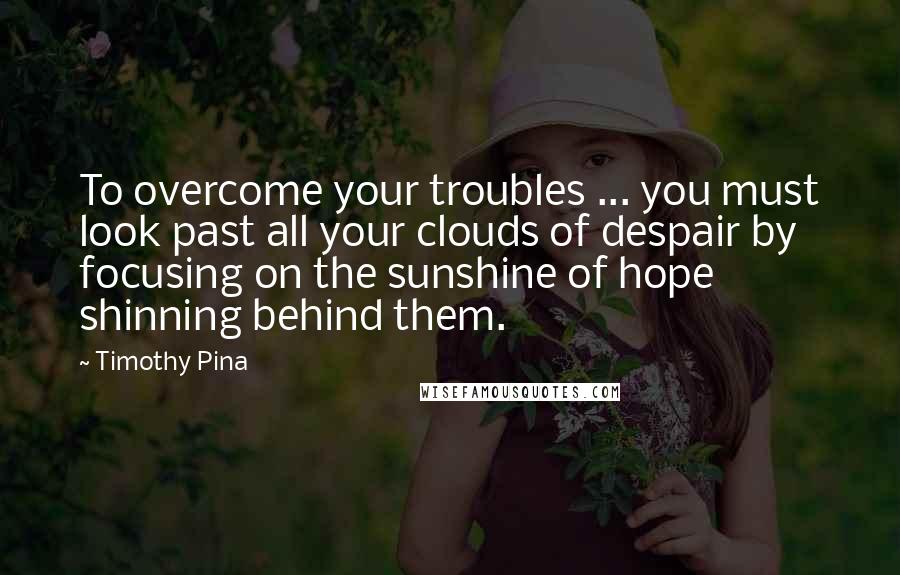 Timothy Pina Quotes: To overcome your troubles ... you must look past all your clouds of despair by focusing on the sunshine of hope shinning behind them.