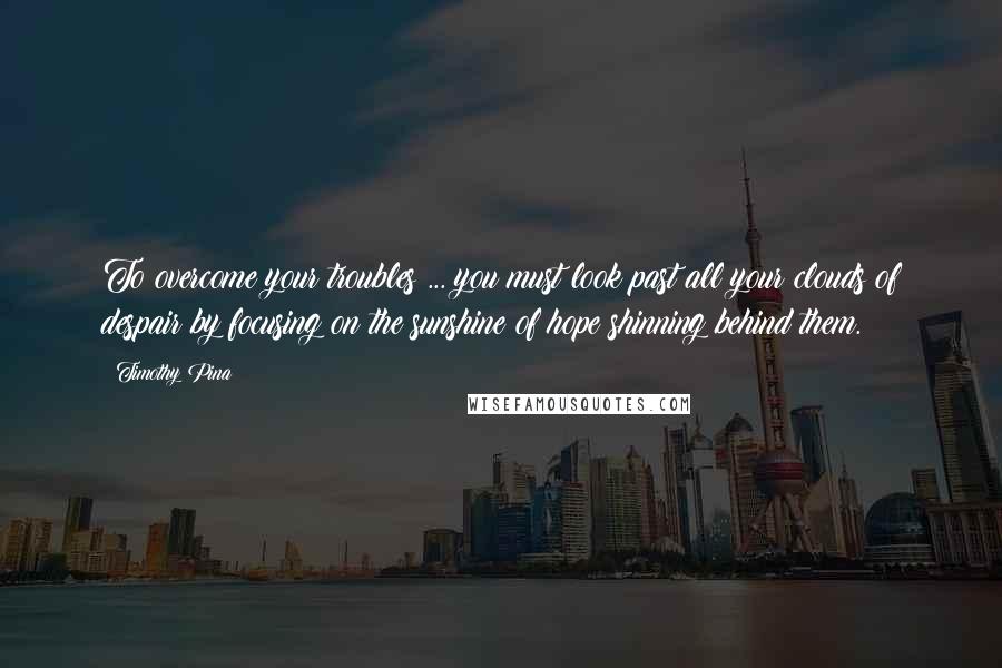 Timothy Pina Quotes: To overcome your troubles ... you must look past all your clouds of despair by focusing on the sunshine of hope shinning behind them.