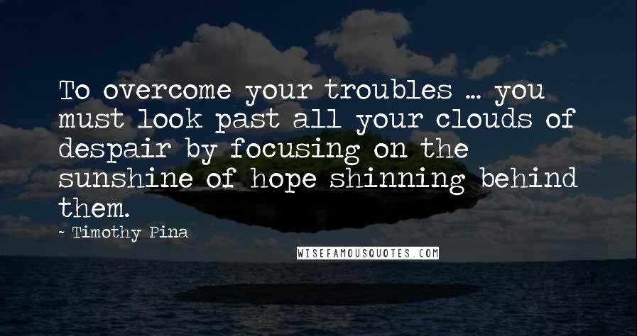 Timothy Pina Quotes: To overcome your troubles ... you must look past all your clouds of despair by focusing on the sunshine of hope shinning behind them.