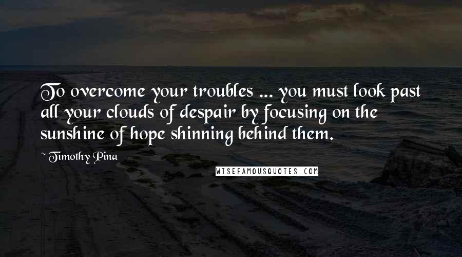 Timothy Pina Quotes: To overcome your troubles ... you must look past all your clouds of despair by focusing on the sunshine of hope shinning behind them.