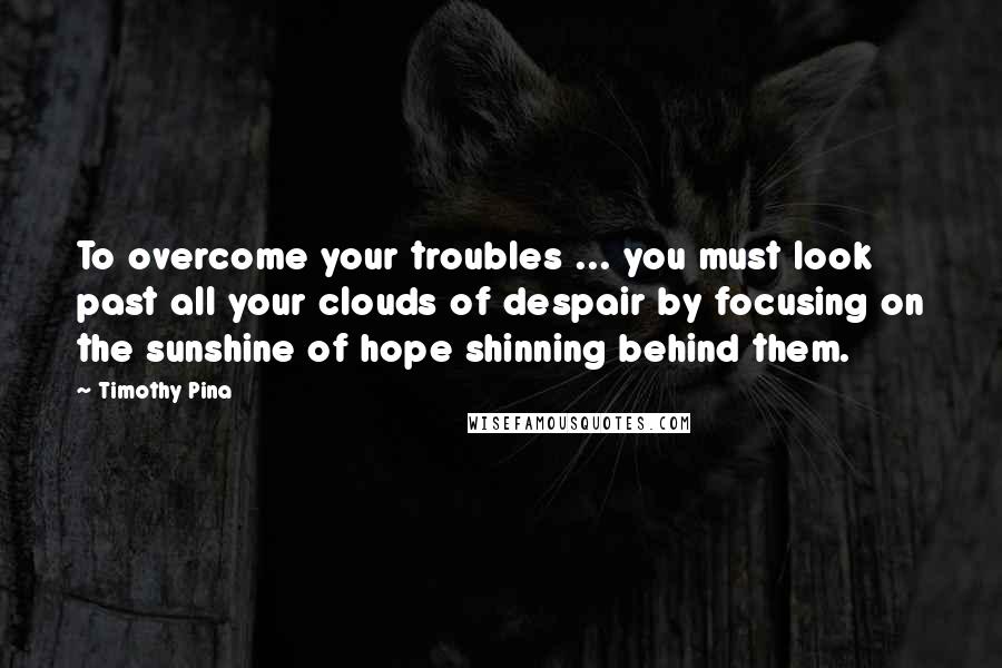 Timothy Pina Quotes: To overcome your troubles ... you must look past all your clouds of despair by focusing on the sunshine of hope shinning behind them.