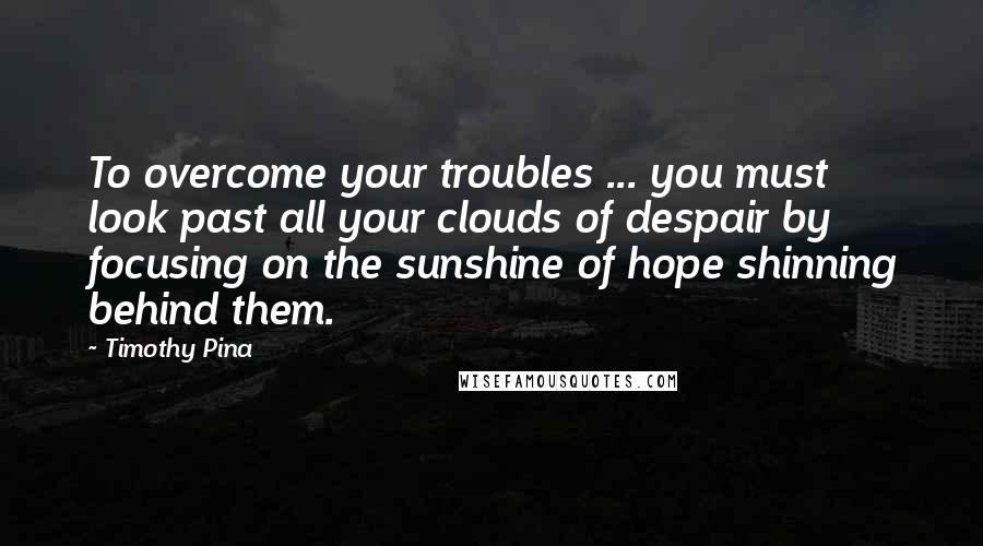 Timothy Pina Quotes: To overcome your troubles ... you must look past all your clouds of despair by focusing on the sunshine of hope shinning behind them.