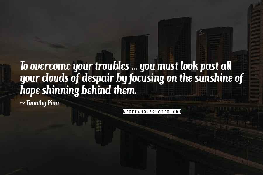 Timothy Pina Quotes: To overcome your troubles ... you must look past all your clouds of despair by focusing on the sunshine of hope shinning behind them.