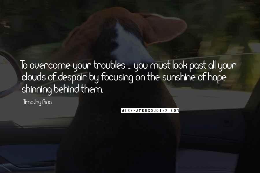 Timothy Pina Quotes: To overcome your troubles ... you must look past all your clouds of despair by focusing on the sunshine of hope shinning behind them.