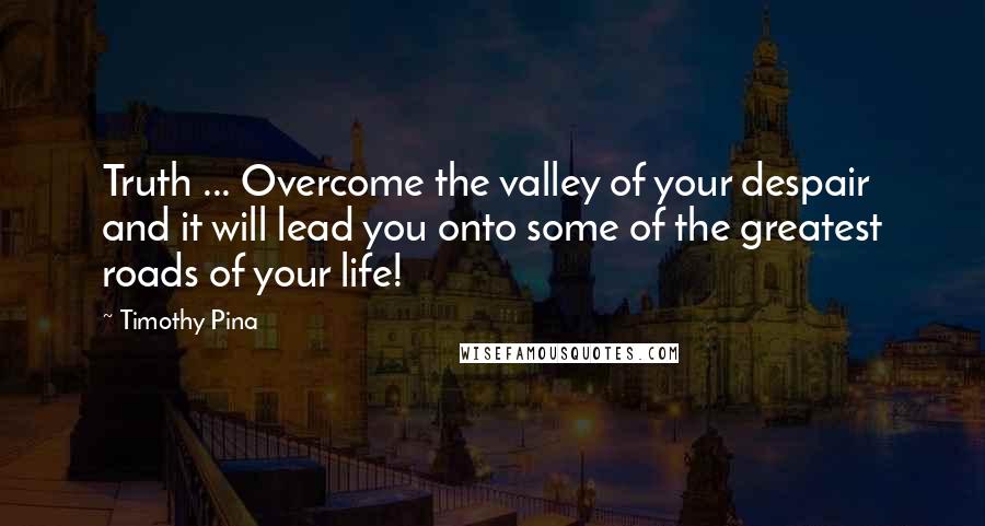 Timothy Pina Quotes: Truth ... Overcome the valley of your despair and it will lead you onto some of the greatest roads of your life!