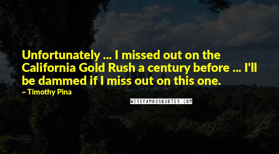 Timothy Pina Quotes: Unfortunately ... I missed out on the California Gold Rush a century before ... I'll be dammed if I miss out on this one.