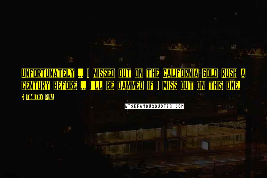 Timothy Pina Quotes: Unfortunately ... I missed out on the California Gold Rush a century before ... I'll be dammed if I miss out on this one.