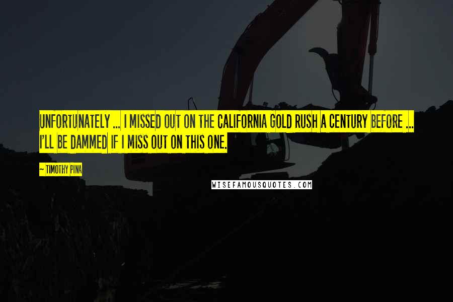 Timothy Pina Quotes: Unfortunately ... I missed out on the California Gold Rush a century before ... I'll be dammed if I miss out on this one.