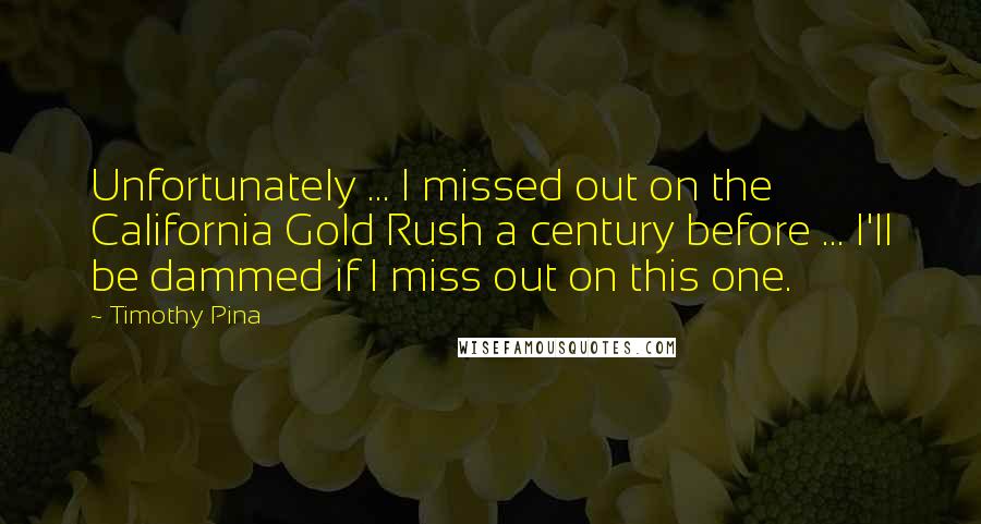 Timothy Pina Quotes: Unfortunately ... I missed out on the California Gold Rush a century before ... I'll be dammed if I miss out on this one.