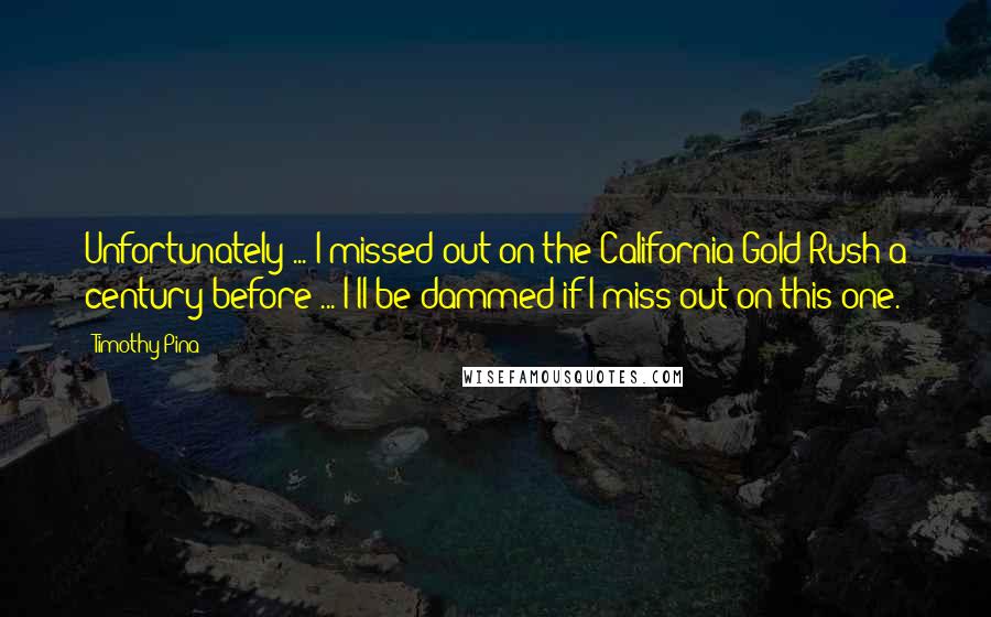 Timothy Pina Quotes: Unfortunately ... I missed out on the California Gold Rush a century before ... I'll be dammed if I miss out on this one.