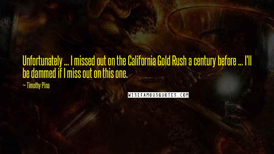 Timothy Pina Quotes: Unfortunately ... I missed out on the California Gold Rush a century before ... I'll be dammed if I miss out on this one.