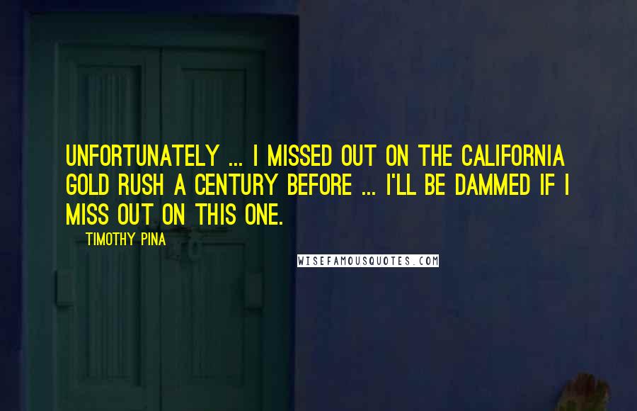 Timothy Pina Quotes: Unfortunately ... I missed out on the California Gold Rush a century before ... I'll be dammed if I miss out on this one.