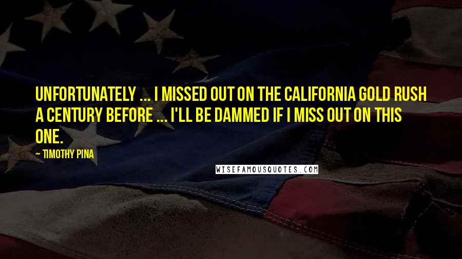 Timothy Pina Quotes: Unfortunately ... I missed out on the California Gold Rush a century before ... I'll be dammed if I miss out on this one.