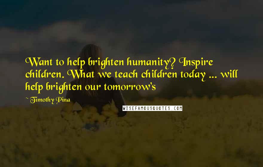 Timothy Pina Quotes: Want to help brighten humanity? Inspire children. What we teach children today ... will help brighten our tomorrow's