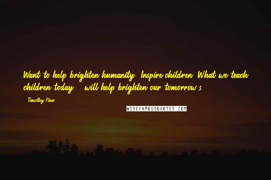 Timothy Pina Quotes: Want to help brighten humanity? Inspire children. What we teach children today ... will help brighten our tomorrow's