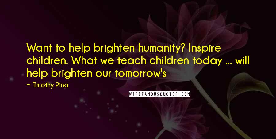 Timothy Pina Quotes: Want to help brighten humanity? Inspire children. What we teach children today ... will help brighten our tomorrow's