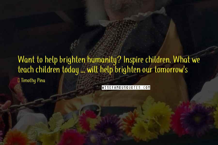 Timothy Pina Quotes: Want to help brighten humanity? Inspire children. What we teach children today ... will help brighten our tomorrow's