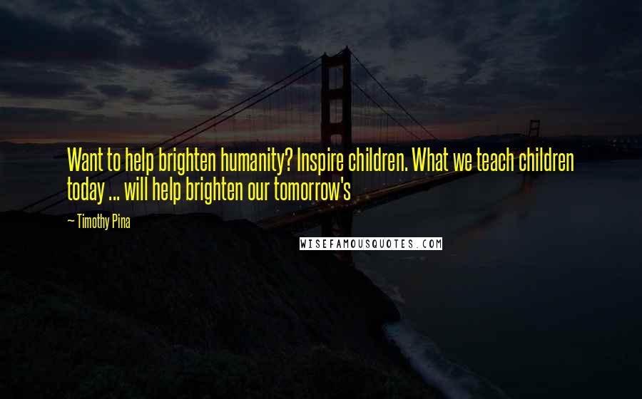 Timothy Pina Quotes: Want to help brighten humanity? Inspire children. What we teach children today ... will help brighten our tomorrow's