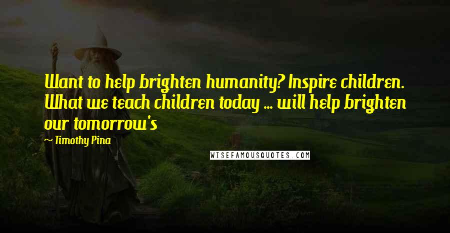 Timothy Pina Quotes: Want to help brighten humanity? Inspire children. What we teach children today ... will help brighten our tomorrow's