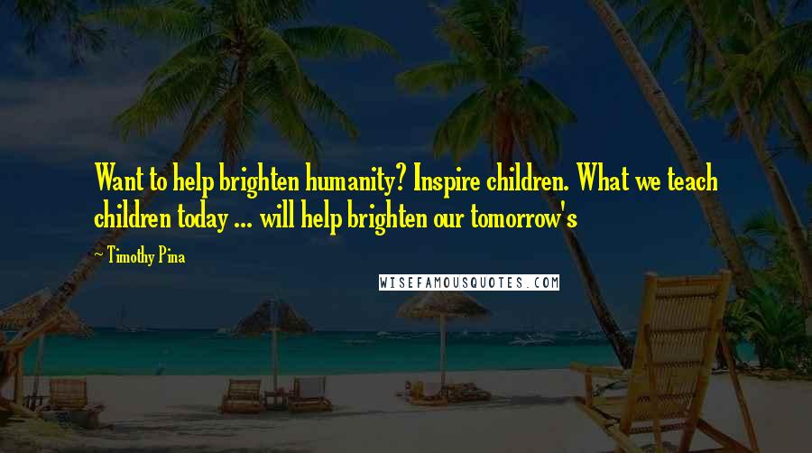 Timothy Pina Quotes: Want to help brighten humanity? Inspire children. What we teach children today ... will help brighten our tomorrow's