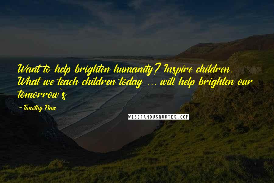 Timothy Pina Quotes: Want to help brighten humanity? Inspire children. What we teach children today ... will help brighten our tomorrow's