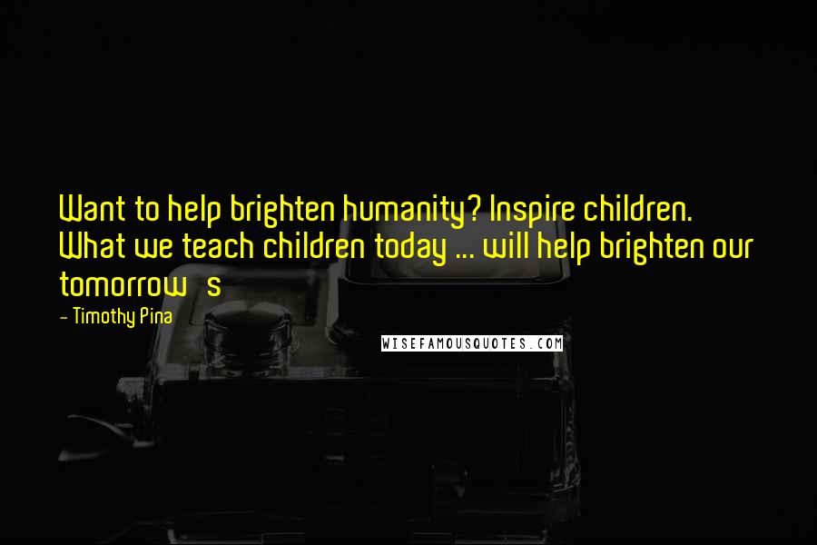 Timothy Pina Quotes: Want to help brighten humanity? Inspire children. What we teach children today ... will help brighten our tomorrow's