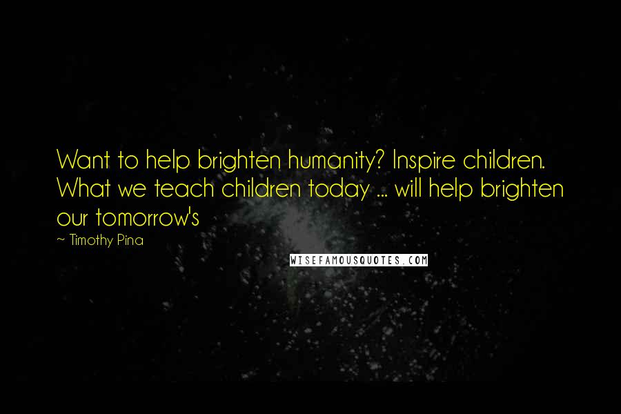 Timothy Pina Quotes: Want to help brighten humanity? Inspire children. What we teach children today ... will help brighten our tomorrow's