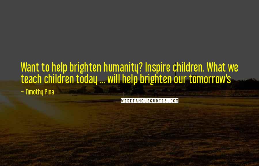 Timothy Pina Quotes: Want to help brighten humanity? Inspire children. What we teach children today ... will help brighten our tomorrow's